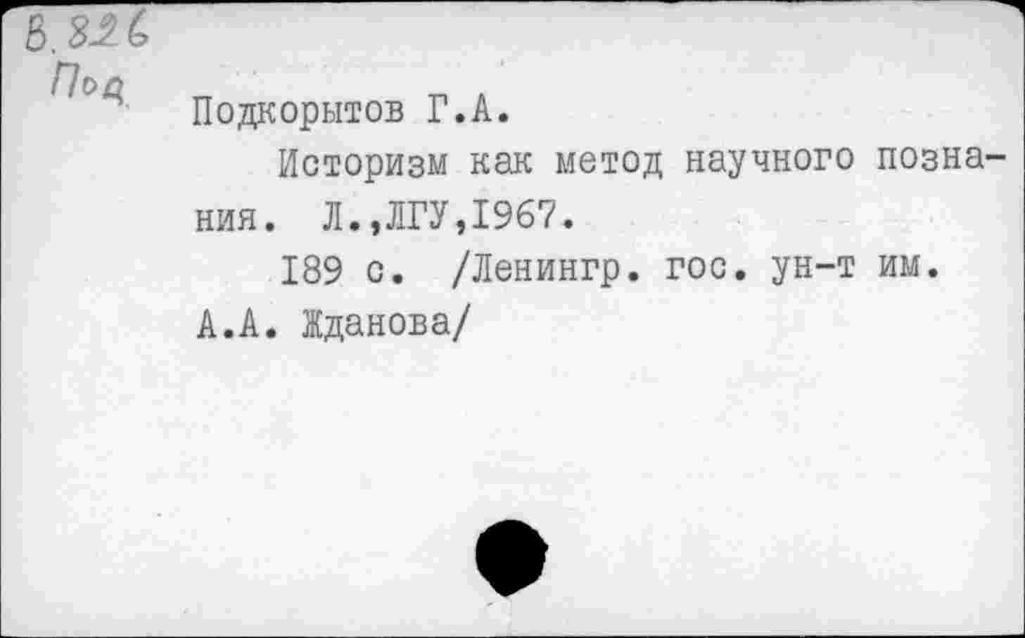 ﻿в.ш
Подкорытов Г.А.
Историзм как метод научного позна ния. Л.,ЛГУ,1967.
189 с. /Ленингр. гос. ун-т им.
А.А. Жданова/